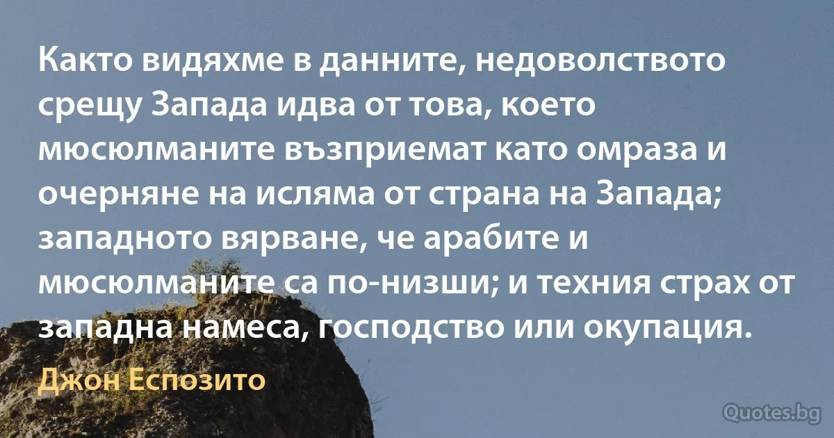 Както видяхме в данните, недоволството срещу Запада идва от това, което мюсюлманите възприемат като омраза и очерняне на исляма от страна на Запада; западното вярване, че арабите и мюсюлманите са по-низши; и техния страх от западна намеса, господство или окупация. (Джон Еспозито)