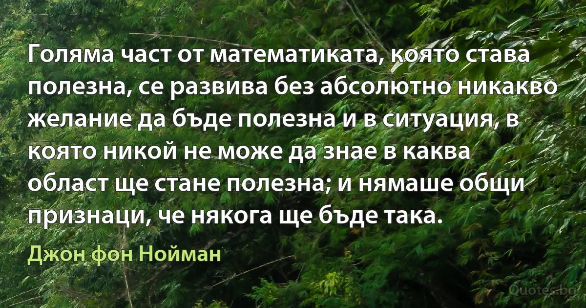 Голяма част от математиката, която става полезна, се развива без абсолютно никакво желание да бъде полезна и в ситуация, в която никой не може да знае в каква област ще стане полезна; и нямаше общи признаци, че някога ще бъде така. (Джон фон Нойман)