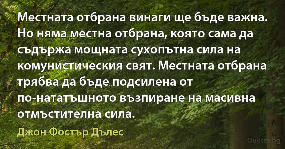 Местната отбрана винаги ще бъде важна. Но няма местна отбрана, която сама да съдържа мощната сухопътна сила на комунистическия свят. Местната отбрана трябва да бъде подсилена от по-нататъшното възпиране на масивна отмъстителна сила. (Джон Фостър Дълес)