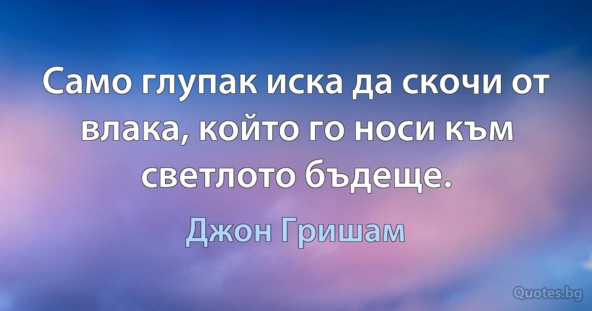 Само глупак иска да скочи от влака, който го носи към светлото бъдеще. (Джон Гришам)