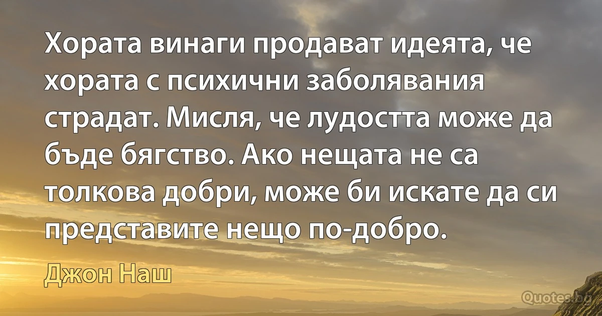 Хората винаги продават идеята, че хората с психични заболявания страдат. Мисля, че лудостта може да бъде бягство. Ако нещата не са толкова добри, може би искате да си представите нещо по-добро. (Джон Наш)