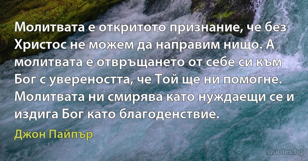 Молитвата е откритото признание, че без Христос не можем да направим нищо. А молитвата е отвръщането от себе си към Бог с увереността, че Той ще ни помогне. Молитвата ни смирява като нуждаещи се и издига Бог като благоденствие. (Джон Пайпър)