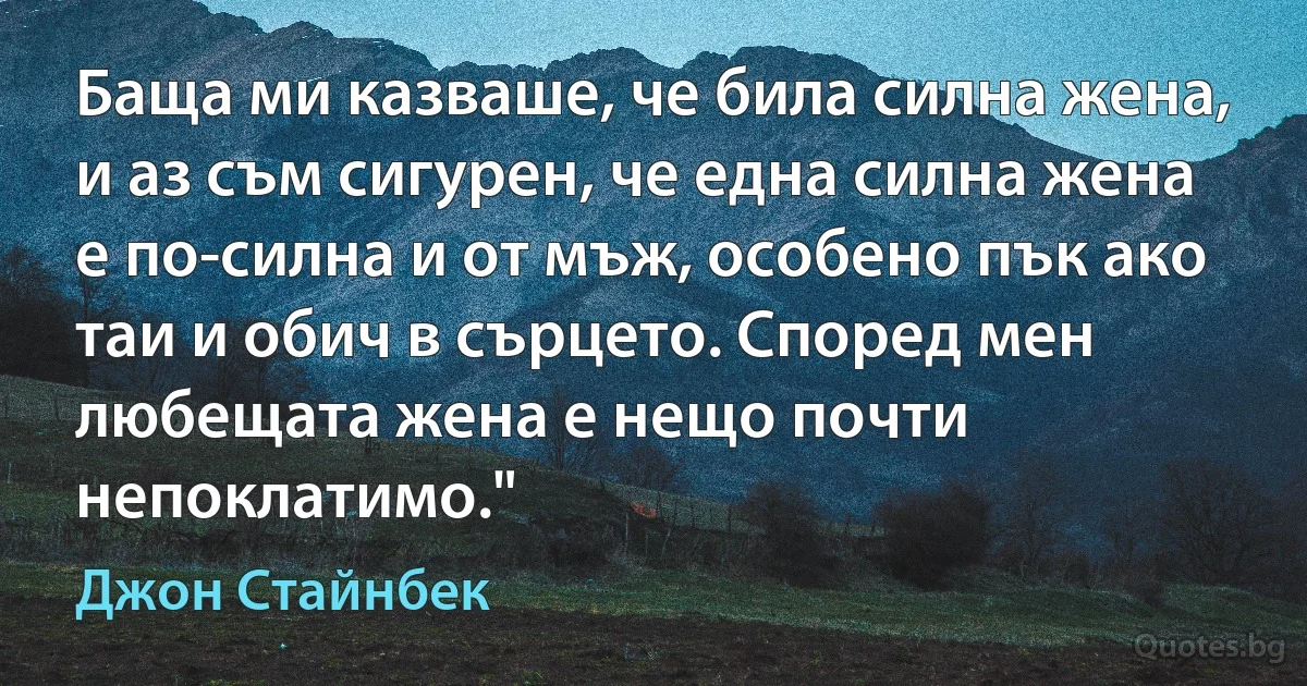 Баща ми казваше, че била силна жена, и аз съм сигурен, че една силна жена е по-силна и от мъж, особено пък ако таи и обич в сърцето. Според мен любещата жена е нещо почти непоклатимо." (Джон Стайнбек)