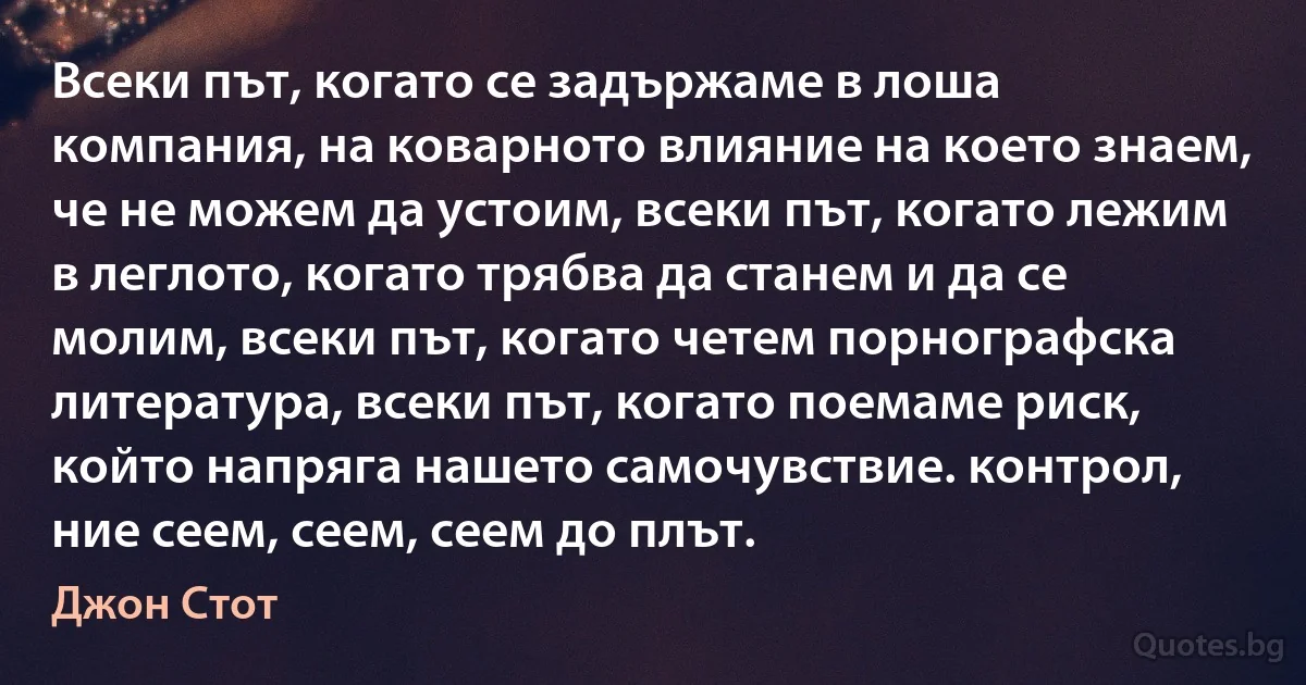 Всеки път, когато се задържаме в лоша компания, на коварното влияние на което знаем, че не можем да устоим, всеки път, когато лежим в леглото, когато трябва да станем и да се молим, всеки път, когато четем порнографска литература, всеки път, когато поемаме риск, който напряга нашето самочувствие. контрол, ние сеем, сеем, сеем до плът. (Джон Стот)