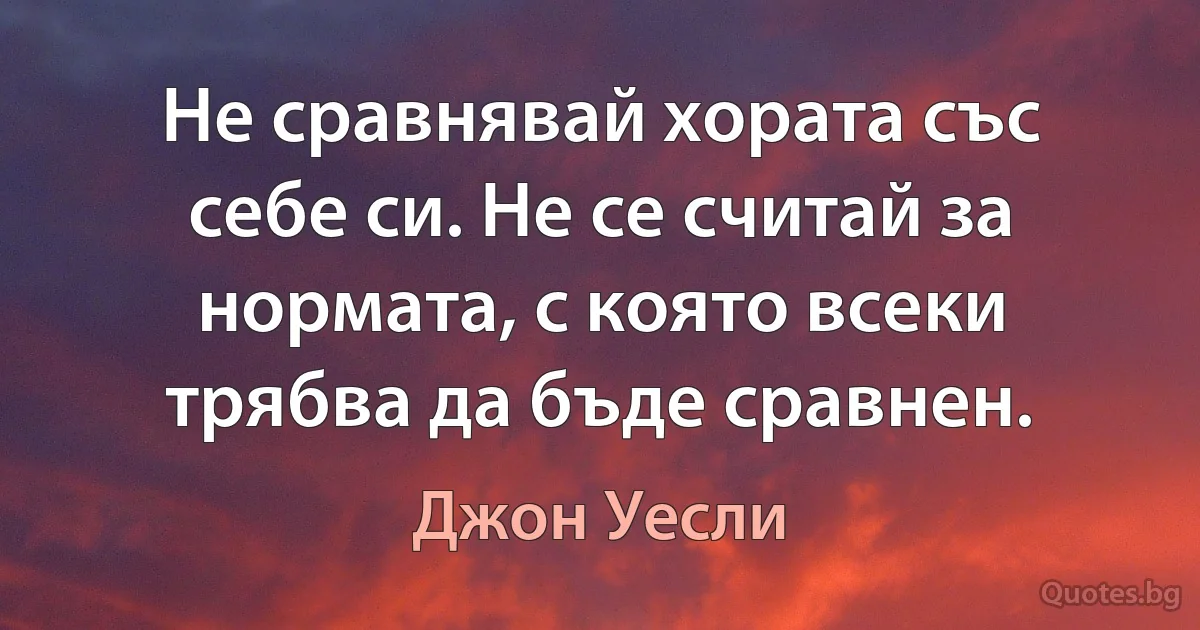 Не сравнявай хората със себе си. Не се считай за нормата, с която всеки трябва да бъде сравнен. (Джон Уесли)