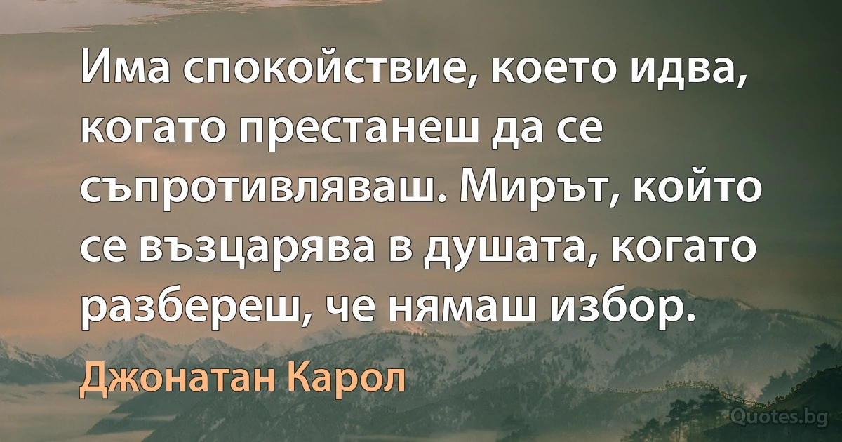 Има спокойствие, което идва, когато престанеш да се съпротивляваш. Мирът, който се възцарява в душата, когато разбереш, че нямаш избор. (Джонатан Карол)