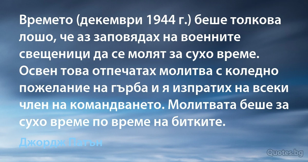 Времето (декември 1944 г.) беше толкова лошо, че аз заповядах на военните свещеници да се молят за сухо време. Освен това отпечатах молитва с коледно пожелание на гърба и я изпратих на всеки член на командването. Молитвата беше за сухо време по време на битките. (Джордж Патън)