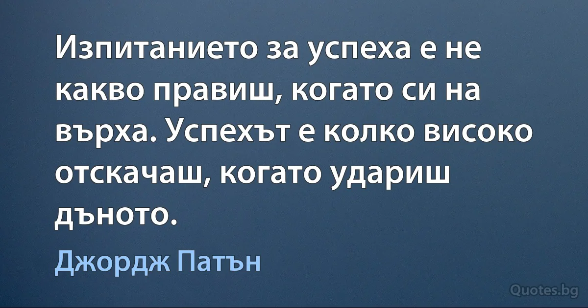 Изпитанието за успеха е не какво правиш, когато си на върха. Успехът е колко високо отскачаш, когато удариш дъното. (Джордж Патън)