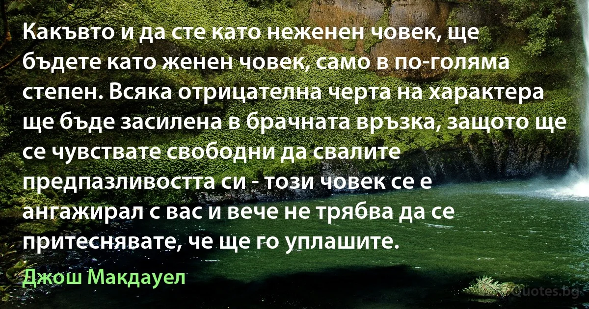 Какъвто и да сте като неженен човек, ще бъдете като женен човек, само в по-голяма степен. Всяка отрицателна черта на характера ще бъде засилена в брачната връзка, защото ще се чувствате свободни да свалите предпазливостта си - този човек се е ангажирал с вас и вече не трябва да се притеснявате, че ще го уплашите. (Джош Макдауел)