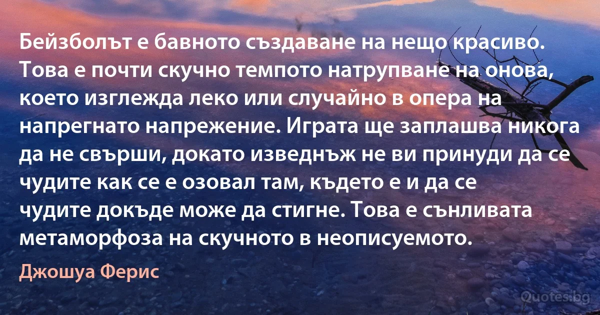 Бейзболът е бавното създаване на нещо красиво. Това е почти скучно темпото натрупване на онова, което изглежда леко или случайно в опера на напрегнато напрежение. Играта ще заплашва никога да не свърши, докато изведнъж не ви принуди да се чудите как се е озовал там, където е и да се чудите докъде може да стигне. Това е сънливата метаморфоза на скучното в неописуемото. (Джошуа Ферис)