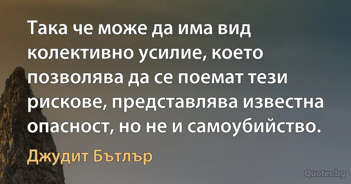 Така че може да има вид колективно усилие, което позволява да се поемат тези рискове, представлява известна опасност, но не и самоубийство. (Джудит Бътлър)