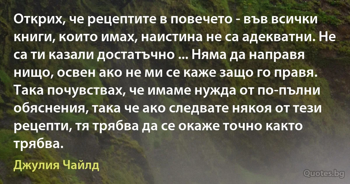 Открих, че рецептите в повечето - във всички книги, които имах, наистина не са адекватни. Не са ти казали достатъчно ... Няма да направя нищо, освен ако не ми се каже защо го правя. Така почувствах, че имаме нужда от по-пълни обяснения, така че ако следвате някоя от тези рецепти, тя трябва да се окаже точно както трябва. (Джулия Чайлд)