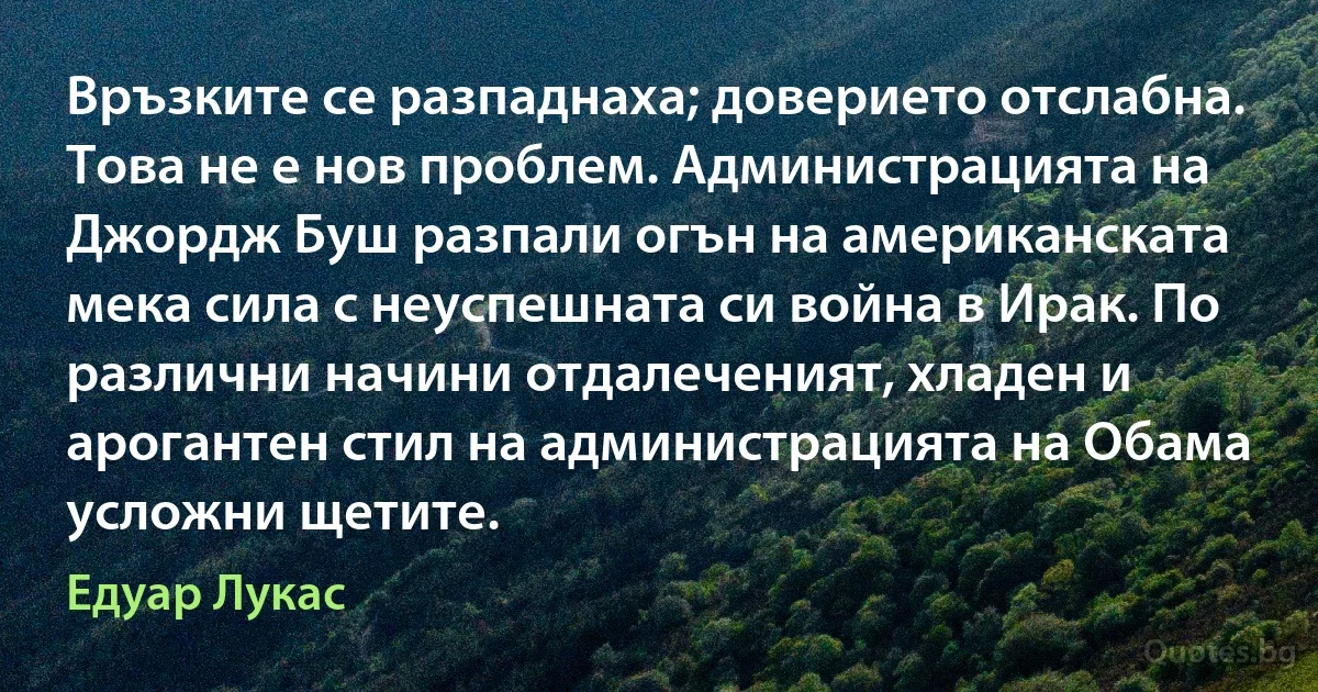 Връзките се разпаднаха; доверието отслабна. Това не е нов проблем. Администрацията на Джордж Буш разпали огън на американската мека сила с неуспешната си война в Ирак. По различни начини отдалеченият, хладен и арогантен стил на администрацията на Обама усложни щетите. (Едуар Лукас)