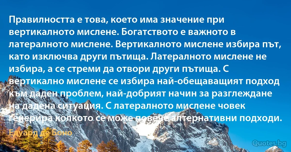 Правилността е това, което има значение при вертикалното мислене. Богатството е важното в латералното мислене. Вертикалното мислене избира път, като изключва други пътища. Латералното мислене не избира, а се стреми да отвори други пътища. С вертикално мислене се избира най-обещаващият подход към даден проблем, най-добрият начин за разглеждане на дадена ситуация. С латералното мислене човек генерира колкото се може повече алтернативни подходи. (Едуард де Боно)