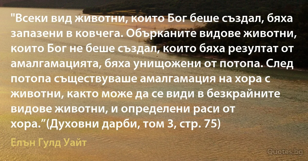 "Всеки вид животни, които Бог беше създал, бяха запазени в ковчега. Обърканите видове животни, които Бог не беше създал, които бяха резултат от амалгамацията, бяха унищожени от потопа. След потопа съществуваше амалгамация на хора с животни, както може да се види в безкрайните видове животни, и определени раси от хора.”(Духовни дарби, том 3, стр. 75) (Елън Гулд Уайт)