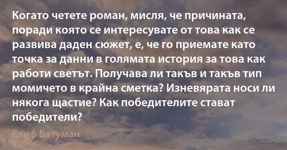 Когато четете роман, мисля, че причината, поради която се интересувате от това как се развива даден сюжет, е, че го приемате като точка за данни в голямата история за това как работи светът. Получава ли такъв и такъв тип момичето в крайна сметка? Изневярата носи ли някога щастие? Как победителите стават победители? (Елиф Батуман)