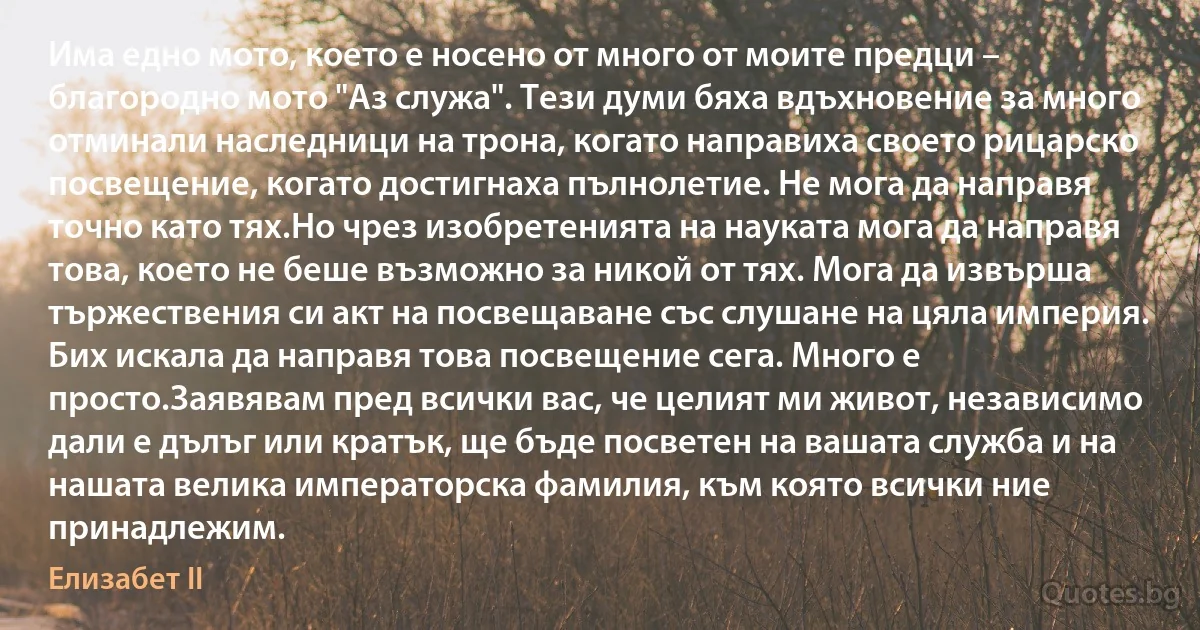 Има едно мото, което е носено от много от моите предци – благородно мото "Аз служа". Тези думи бяха вдъхновение за много отминали наследници на трона, когато направиха своето рицарско посвещение, когато достигнаха пълнолетие. Не мога да направя точно като тях.Но чрез изобретенията на науката мога да направя това, което не беше възможно за никой от тях. Мога да извърша тържествения си акт на посвещаване със слушане на цяла империя. Бих искала да направя това посвещение сега. Много е просто.Заявявам пред всички вас, че целият ми живот, независимо дали е дълъг или кратък, ще бъде посветен на вашата служба и на нашата велика императорска фамилия, към която всички ние принадлежим. (Елизабет II)