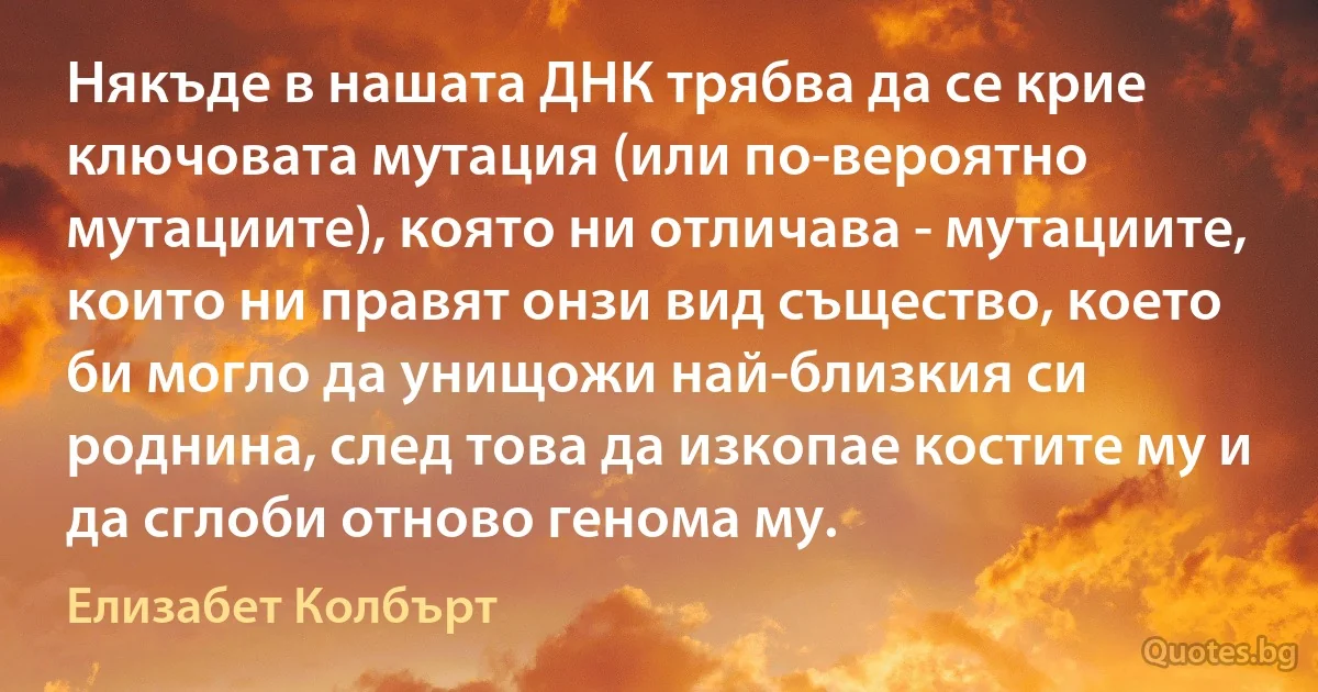 Някъде в нашата ДНК трябва да се крие ключовата мутация (или по-вероятно мутациите), която ни отличава - мутациите, които ни правят онзи вид същество, което би могло да унищожи най-близкия си роднина, след това да изкопае костите му и да сглоби отново генома му. (Елизабет Колбърт)