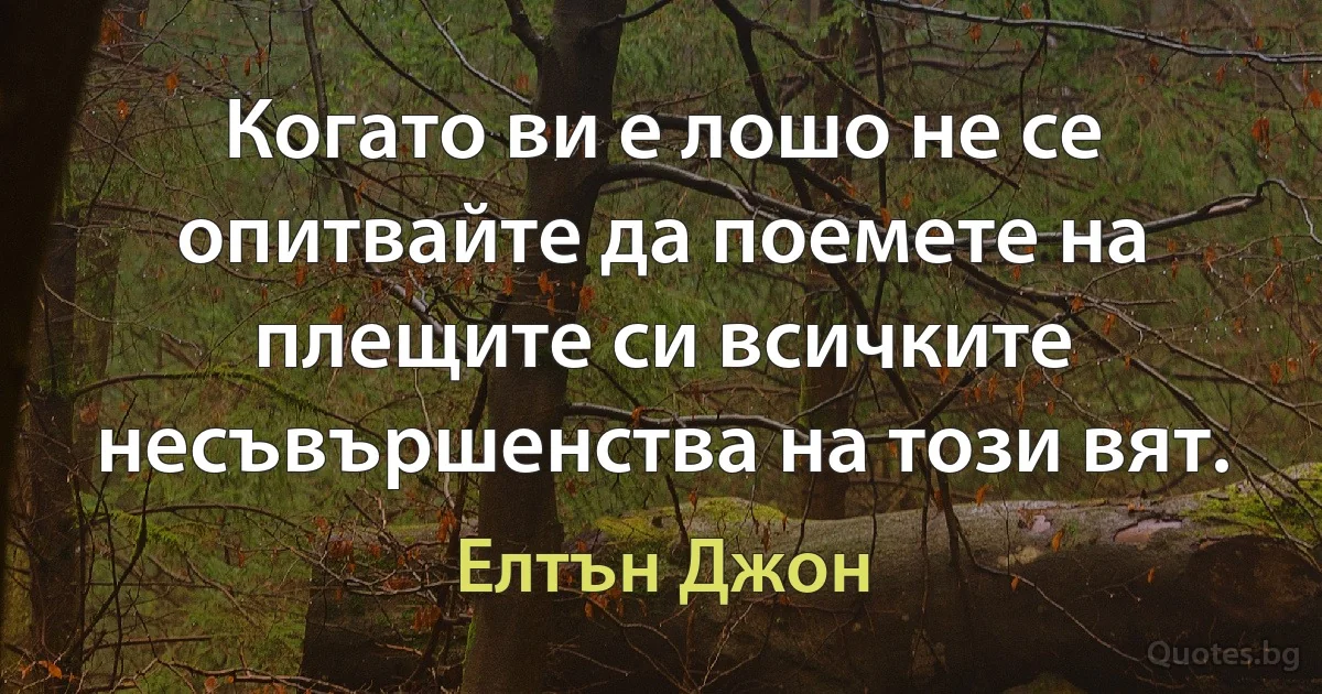 Когато ви е лошо не се опитвайте да поемете на плещите си всичките несъвършенства на този вят. (Елтън Джон)