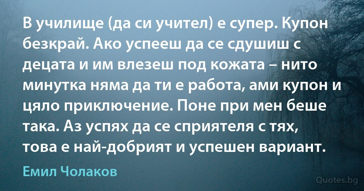 В училище (да си учител) е супер. Купон безкрай. Ако успееш да се сдушиш с децата и им влезеш под кожата – нито минутка няма да ти е работа, ами купон и цяло приключение. Поне при мен беше така. Аз успях да се сприятеля с тях, това е най-добрият и успешен вариант. (Емил Чолаков)