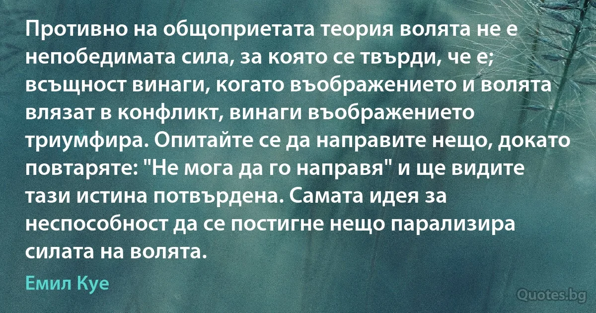 Противно на общоприетата теория волята не е непобедимата сила, за която се твърди, че е; всъщност винаги, когато въображението и волята влязат в конфликт, винаги въображението триумфира. Опитайте се да направите нещо, докато повтаряте: "Не мога да го направя" и ще видите тази истина потвърдена. Самата идея за неспособност да се постигне нещо парализира силата на волята. (Емил Куе)