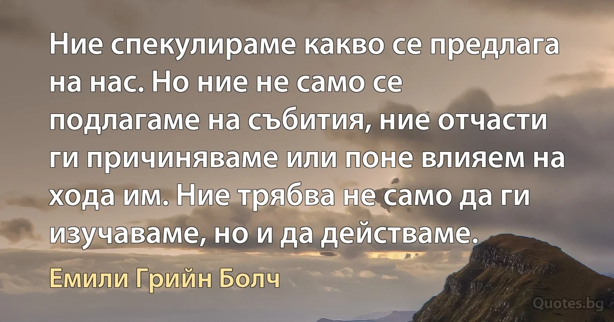 Ние спекулираме какво се предлага на нас. Но ние не само се подлагаме на събития, ние отчасти ги причиняваме или поне влияем на хода им. Ние трябва не само да ги изучаваме, но и да действаме. (Емили Грийн Болч)