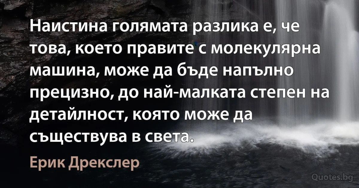 Наистина голямата разлика е, че това, което правите с молекулярна машина, може да бъде напълно прецизно, до най-малката степен на детайлност, която може да съществува в света. (Ерик Дрекслер)