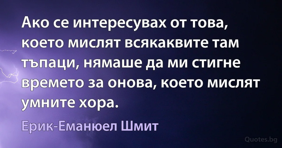 Ако се интересувах от това, което мислят всякаквите там тъпаци, нямаше да ми стигне времето за онова, което мислят умните хора. (Ерик-Еманюел Шмит)