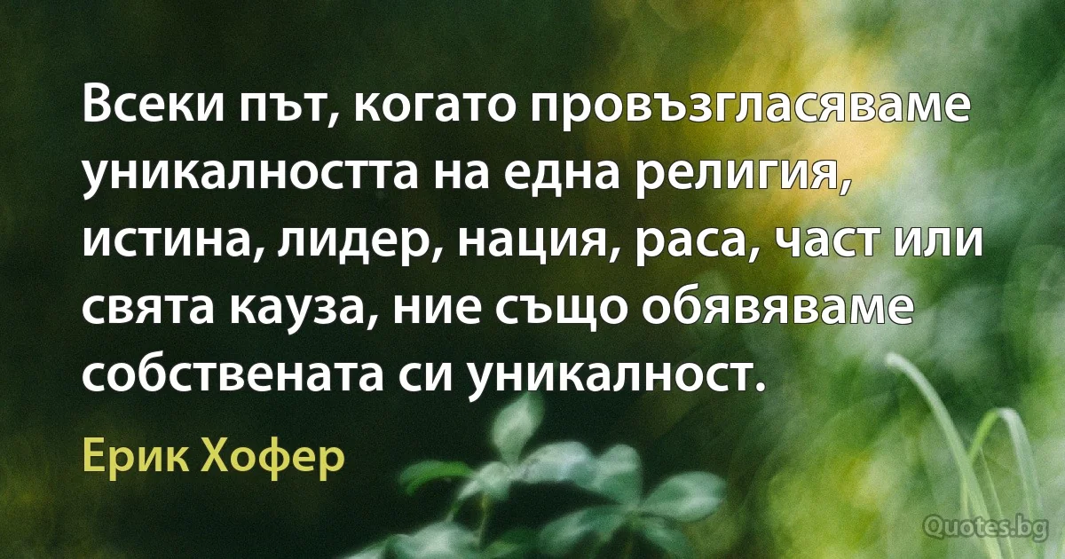 Всеки път, когато провъзгласяваме уникалността на една религия, истина, лидер, нация, раса, част или свята кауза, ние също обявяваме собствената си уникалност. (Ерик Хофер)