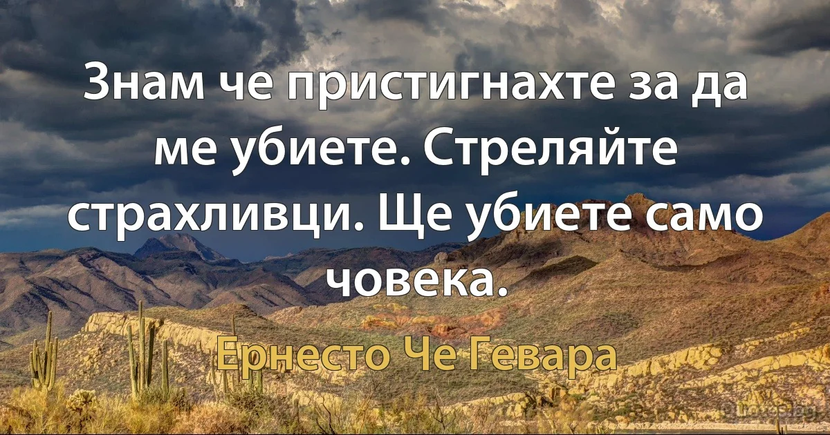 Знам че пристигнахте за да ме убиете. Стреляйте страхливци. Ще убиете само човека. (Ернесто Че Гевара)