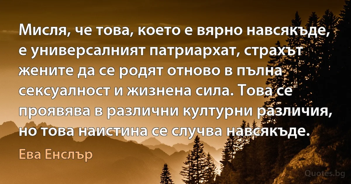 Мисля, че това, което е вярно навсякъде, е универсалният патриархат, страхът жените да се родят отново в пълна сексуалност и жизнена сила. Това се проявява в различни културни различия, но това наистина се случва навсякъде. (Ева Енслър)