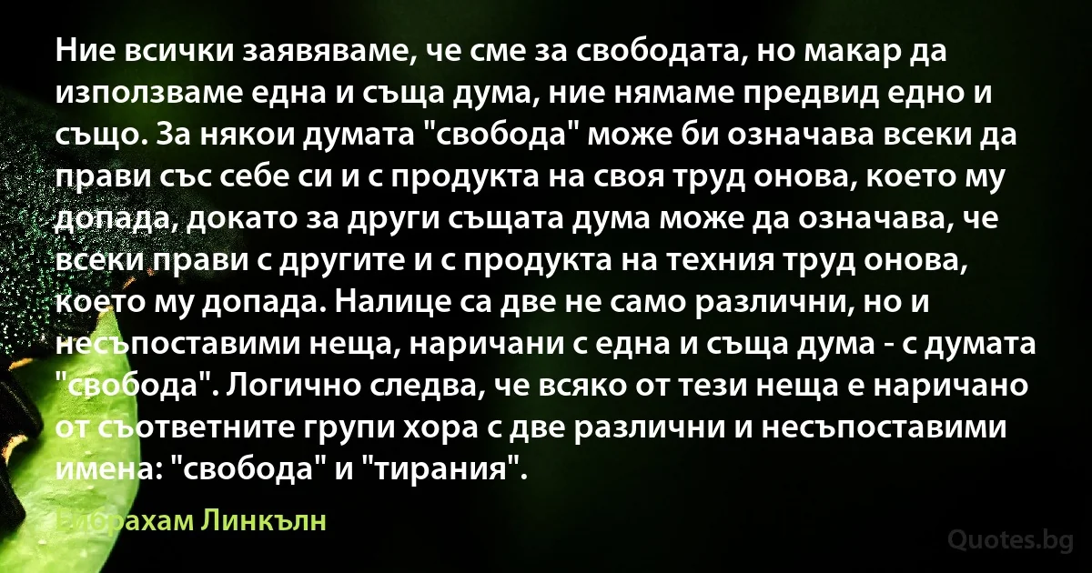 Ние всички заявяваме, че сме за свободата, но макар да използваме една и съща дума, ние нямаме предвид едно и също. За някои думата "свобода" може би означава всеки да прави със себе си и с продукта на своя труд онова, което му допада, докато за други същата дума може да означава, че всеки прави с другите и с продукта на техния труд онова, което му допада. Налице са две не само различни, но и несъпоставими неща, наричани с една и съща дума - с думата "свобода". Логично следва, че всяко от тези неща е наричано от съответните групи хора с две различни и несъпоставими имена: "свобода" и "тирания". (Ейбрахам Линкълн)