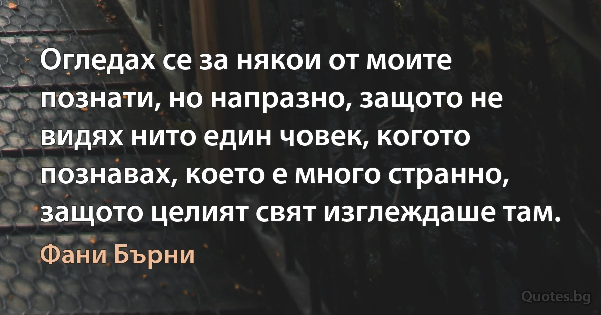 Огледах се за някои от моите познати, но напразно, защото не видях нито един човек, когото познавах, което е много странно, защото целият свят изглеждаше там. (Фани Бърни)