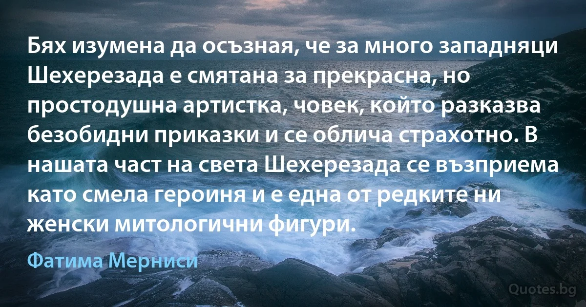 Бях изумена да осъзная, че за много западняци Шехерезада е смятана за прекрасна, но простодушна артистка, човек, който разказва безобидни приказки и се облича страхотно. В нашата част на света Шехерезада се възприема като смела героиня и е една от редките ни женски митологични фигури. (Фатима Мерниси)