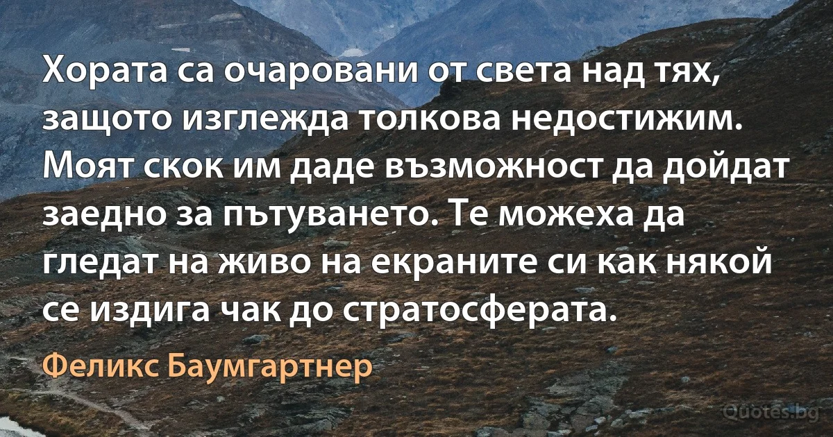 Хората са очаровани от света над тях, защото изглежда толкова недостижим. Моят скок им даде възможност да дойдат заедно за пътуването. Те можеха да гледат на живо на екраните си как някой се издига чак до стратосферата. (Феликс Баумгартнер)