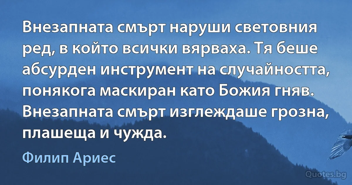 Внезапната смърт наруши световния ред, в който всички вярваха. Тя беше абсурден инструмент на случайността, понякога маскиран като Божия гняв. Внезапната смърт изглеждаше грозна, плашеща и чужда. (Филип Ариес)