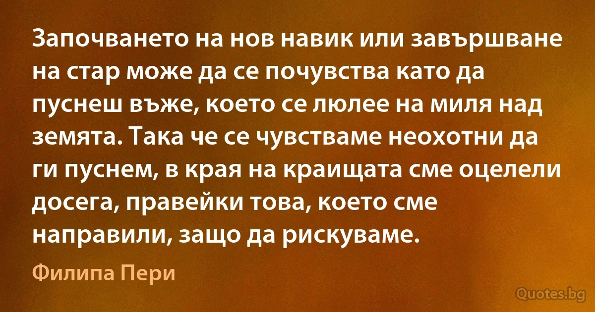 Започването на нов навик или завършване на стар може да се почувства като да пуснеш въже, което се люлее на миля над земята. Така че се чувстваме неохотни да ги пуснем, в края на краищата сме оцелели досега, правейки това, което сме направили, защо да рискуваме. (Филипа Пери)