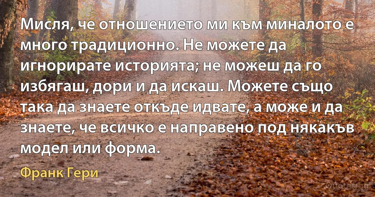 Мисля, че отношението ми към миналото е много традиционно. Не можете да игнорирате историята; не можеш да го избягаш, дори и да искаш. Можете също така да знаете откъде идвате, а може и да знаете, че всичко е направено под някакъв модел или форма. (Франк Гери)