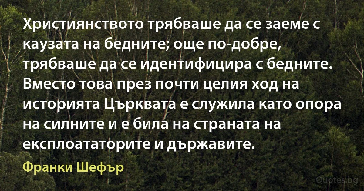 Християнството трябваше да се заеме с каузата на бедните; още по-добре, трябваше да се идентифицира с бедните. Вместо това през почти целия ход на историята Църквата е служила като опора на силните и е била на страната на експлоататорите и държавите. (Франки Шефър)