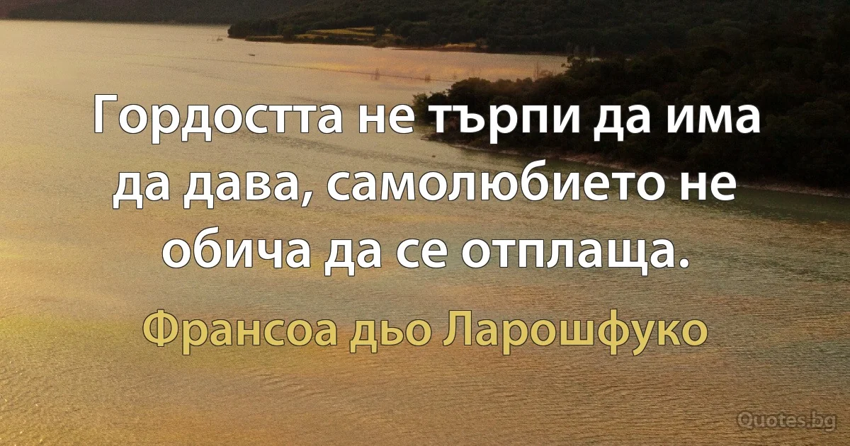 Гордостта не търпи да има да дава, самолюбието не обича да се отплаща. (Франсоа дьо Ларошфуко)