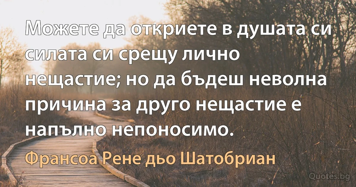 Можете да откриете в душата си силата си срещу лично нещастие; но да бъдеш неволна причина за друго нещастие е напълно непоносимо. (Франсоа Рене дьо Шатобриан)