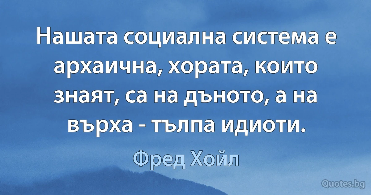 Нашата социална система е архаична, хората, които знаят, са на дъното, а на върха - тълпа идиоти. (Фред Хойл)