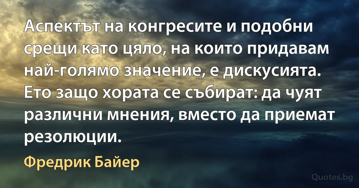 Аспектът на конгресите и подобни срещи като цяло, на които придавам най-голямо значение, е дискусията. Ето защо хората се събират: да чуят различни мнения, вместо да приемат резолюции. (Фредрик Байер)