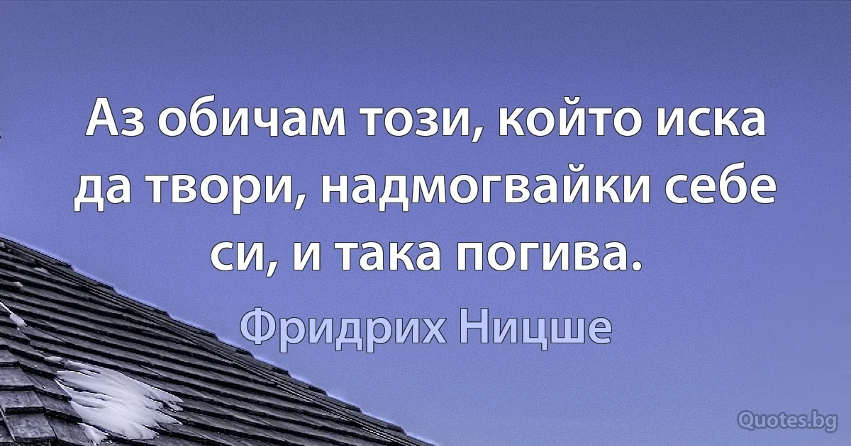 Аз обичам този, който иска да твори, надмогвайки себе си, и така погива. (Фридрих Ницше)