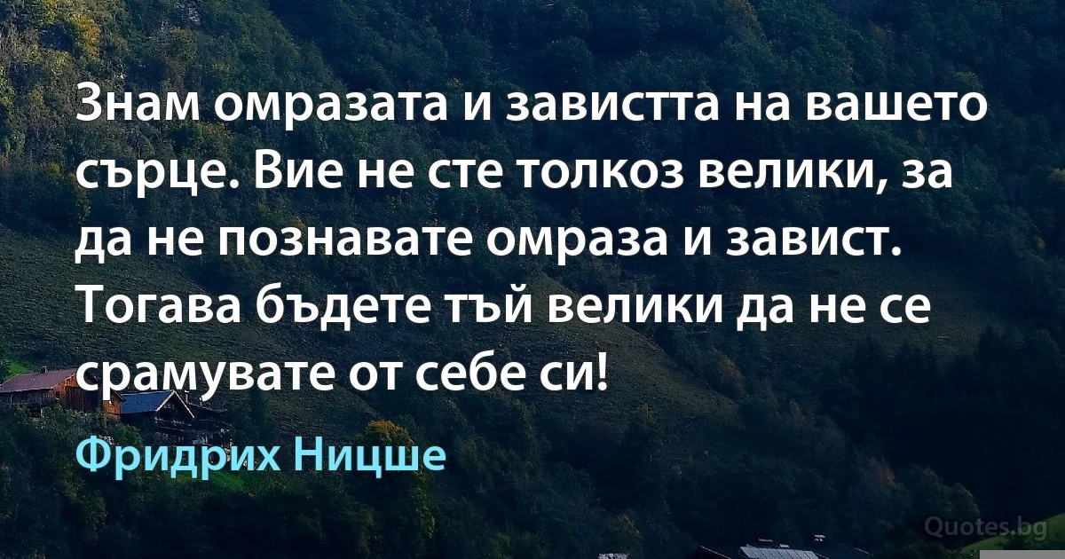 Знам омразата и завистта на вашето сърце. Вие не сте толкоз велики, за да не познавате омраза и завист. Тогава бъдете тъй велики да не се срамувате от себе си! (Фридрих Ницше)