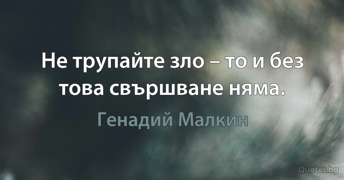 Не трупайте зло – то и без това свършване няма. (Генадий Малкин)