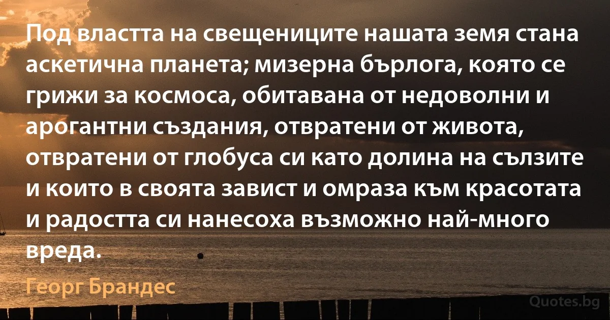 Под властта на свещениците нашата земя стана аскетична планета; мизерна бърлога, която се грижи за космоса, обитавана от недоволни и арогантни създания, отвратени от живота, отвратени от глобуса си като долина на сълзите и които в своята завист и омраза към красотата и радостта си нанесоха възможно най-много вреда. (Георг Брандес)