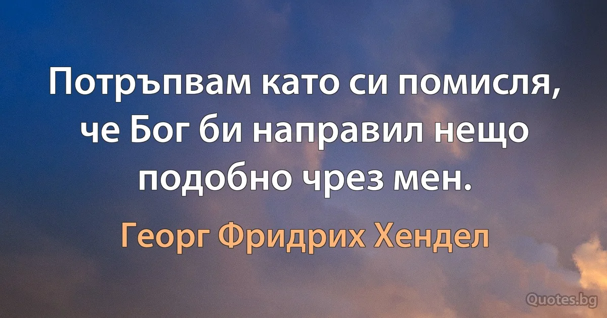 Потръпвам като си помисля, че Бог би направил нещо подобно чрез мен. (Георг Фридрих Хендел)