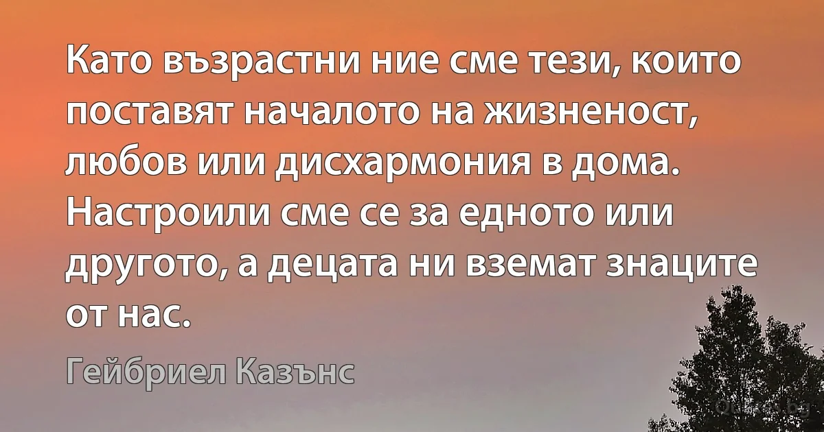 Като възрастни ние сме тези, които поставят началото на жизненост, любов или дисхармония в дома. Настроили сме се за едното или другото, а децата ни вземат знаците от нас. (Гейбриел Казънс)