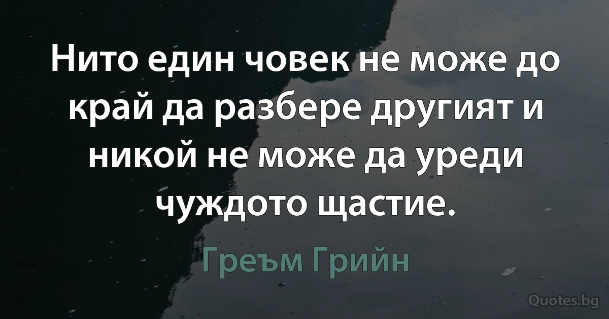 Нито един човек не може до край да разбере другият и никой не може да уреди чуждото щастие. (Греъм Грийн)